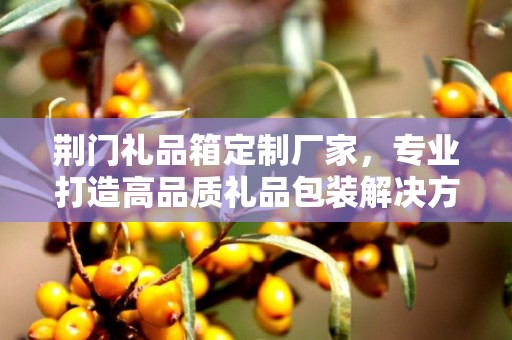 荆门礼品箱定制厂家，专业打造高品质礼品包装解决方案